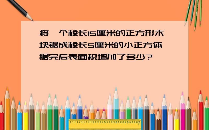 将一个棱长15厘米的正方形木块锯成棱长5厘米的小正方体,据完后表面积增加了多少?