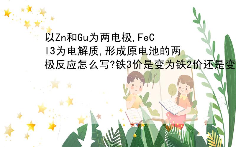 以Zn和Gu为两电极,FeCl3为电解质,形成原电池的两极反应怎么写?铁3价是变为铁2价还是变为铁单质?为什么?