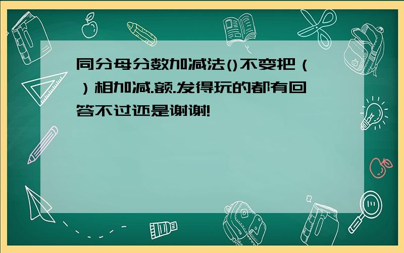 同分母分数加减法()不变把（）相加减.额.发得玩的都有回答不过还是谢谢!