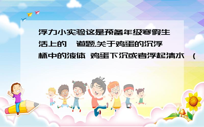 浮力小实验这是预备年级寒假生活上的一道题.关于鸡蛋的沉浮杯中的液体 鸡蛋下沉或者浮起清水 （ ）盐水 （ ）糖水 （ ）溶解了味精的水 （ ）溶解了醋的水 （ ）(回答,具体一点)从上面