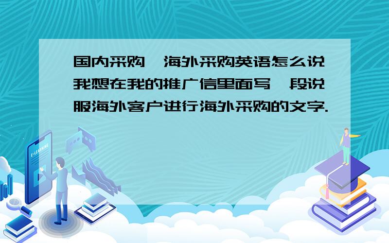 国内采购,海外采购英语怎么说我想在我的推广信里面写一段说服海外客户进行海外采购的文字.