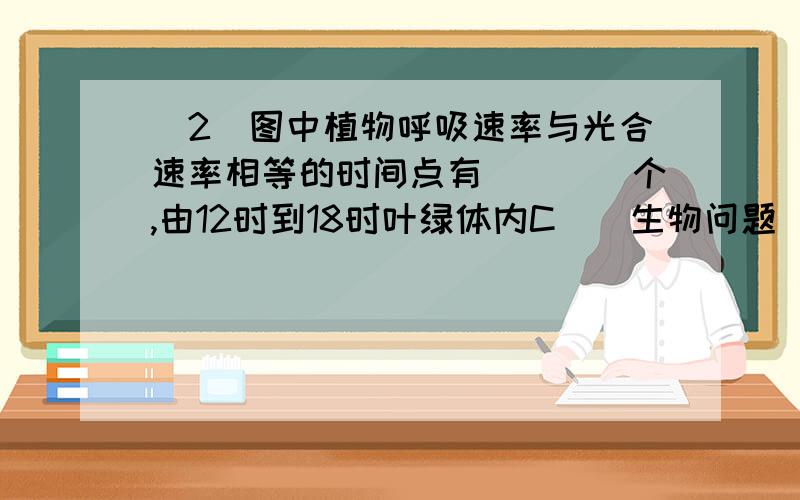 (2)图中植物呼吸速率与光合速率相等的时间点有____个,由12时到18时叶绿体内C__生物问题 (2)图中植物呼吸速率与光合速率相等的时间点有____个,由12时到18时叶绿体内C3含量变化是____________.