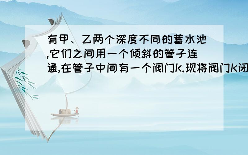 有甲、乙两个深度不同的蓄水池,它们之间用一个倾斜的管子连通,在管子中间有一个阀门K.现将阀门K闭合,向两池中蓄水,使两池中水面相平,如图所示.在将阀门K打开,甲乙两蓄水池中的水是否