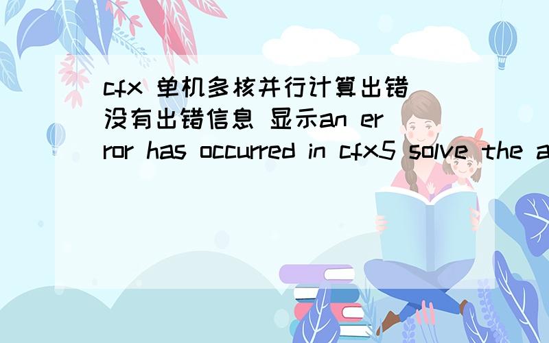 cfx 单机多核并行计算出错没有出错信息 显示an error has occurred in cfx5 solve the ansys cfx solver exited with return code 1 no results file has been created 换过边界条件还是出错是不是并行问题 请指教