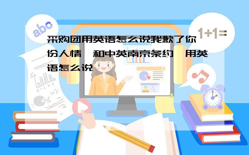 采购团用英语怎么说我歉了你一份人情,和中英南京条约,用英语怎么说