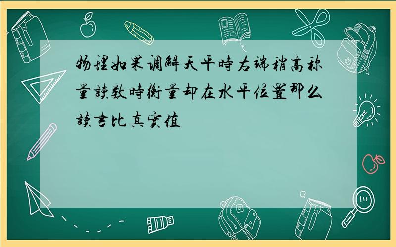 物理如果调解天平时右端稍高称量读数时衡量却在水平位置那么读书比真实值