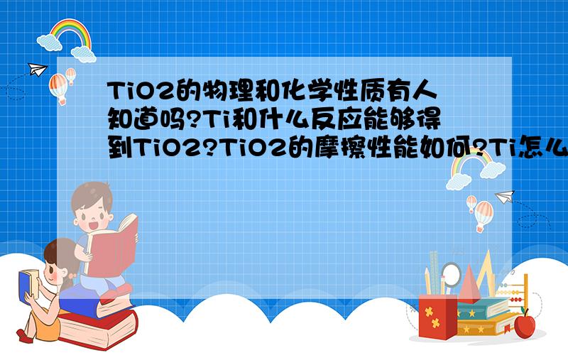 TiO2的物理和化学性质有人知道吗?Ti和什么反应能够得到TiO2?TiO2的摩擦性能如何?Ti怎么才能生成TiO2?