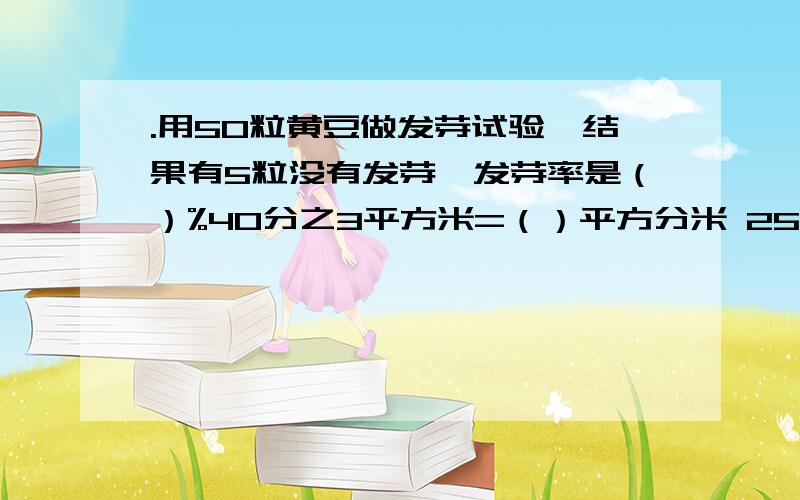 .用50粒黄豆做发芽试验,结果有5粒没有发芽,发芽率是（）%40分之3平方米=（）平方分米 25分之16升=（）毫升 450立方分米=（）立方米 3分之4时=（）分