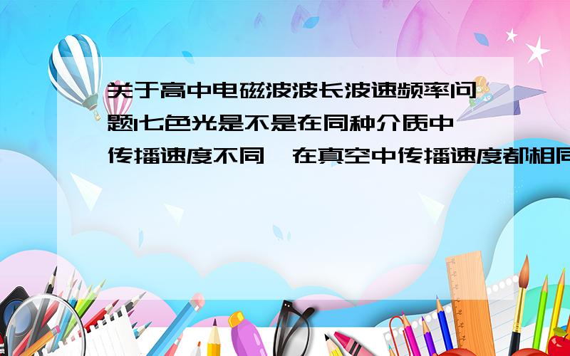 关于高中电磁波波长波速频率问题1七色光是不是在同种介质中传播速度不同,在真空中传播速度都相同?2真空中所有电磁波为什么具有相同的波速?3某介质中所有电磁波是否也具有相同波度?4