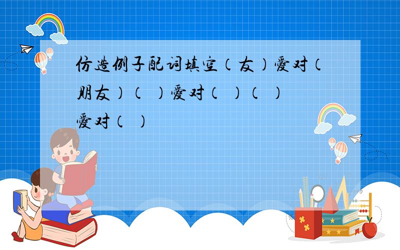 仿造例子配词填空（友）爱对（朋友）（ ）爱对（ ）（ ）爱对（ ）