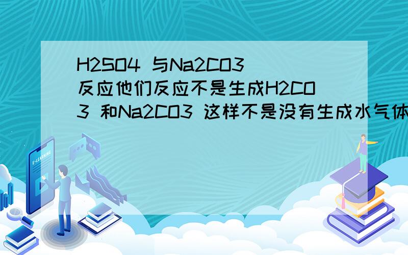 H2SO4 与Na2CO3 反应他们反应不是生成H2CO3 和Na2CO3 这样不是没有生成水气体或固体,不符合复分解反应的条件啊?