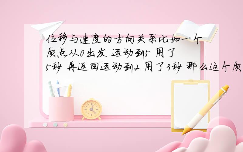 位移与速度的方向关系比如一个质点从0出发 运动到5 用了5秒 再返回运动到2 用了3秒 那么这个质点的位移是2对么?那它的速度要怎样计算呢 返回的时候5到2 方向是朝负的 它的速度算出也是