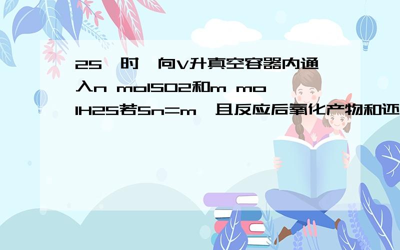 25℃时,向V升真空容器内通入n molSO2和m molH2S若5n=m,且反应后氧化产物和还原产物的质量和为48g,则n+m=?我算出来是3,答案是6……