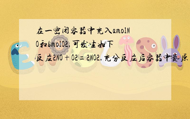 在一密闭容器中充入amolNO和bmolO2,可发生如下反应2NO+O2=2NO2,充分反应后容器中氮原子和氧原子个数之比?