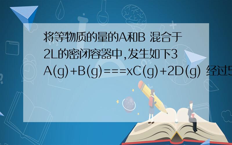 将等物质的量的A和B 混合于2L的密闭容器中,发生如下3A(g)+B(g)===xC(g)+2D(g) 经过5分钟后测的c（D）=0.5mol 每升 c（A）比c（B）=3比5 C的反应速率是 0.1mol L min 求A在5min末的浓度 B的反应速率 x=?