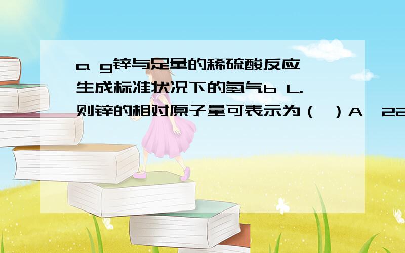 a g锌与足量的稀硫酸反应,生成标准状况下的氢气b L.则锌的相对原子量可表示为（ ）A、22.4a/b B、a/b C、a/2b D、b/22.4