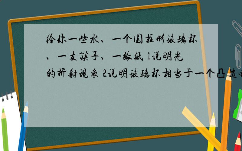 给你一些水、一个圆柱形玻璃杯、一支筷子、一张纸 1说明光的折射现象 2说明玻璃杯相当于一个凸透镜