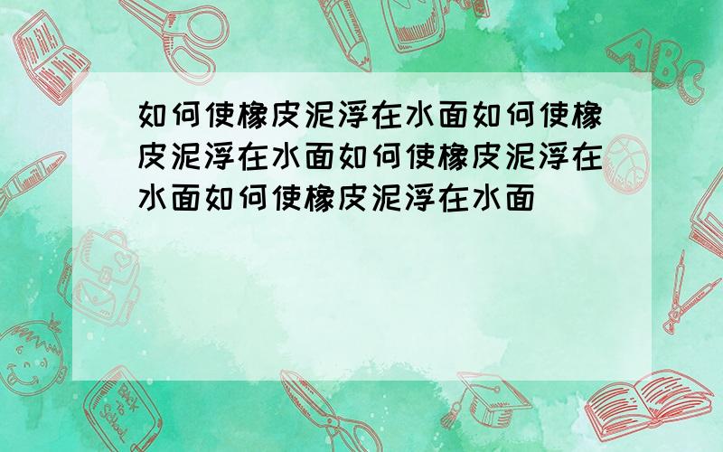 如何使橡皮泥浮在水面如何使橡皮泥浮在水面如何使橡皮泥浮在水面如何使橡皮泥浮在水面