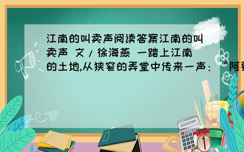 江南的叫卖声阅读答案江南的叫卖声 文/徐海燕 一踏上江南的土地,从狭窄的弄堂中传来一声：“阿要白兰花”的悠悠叫声,顿使你有浸润心田那种柔肠粉情.它无不撩人心扉,让人感觉江南的神