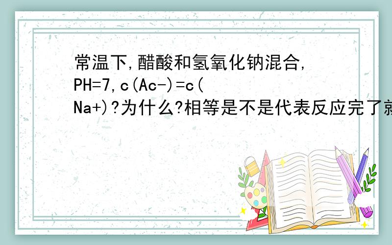 常温下,醋酸和氢氧化钠混合,PH=7,c(Ac-)=c(Na+)?为什么?相等是不是代表反应完了就是NaAc溶液啊?PH>7才对啊?