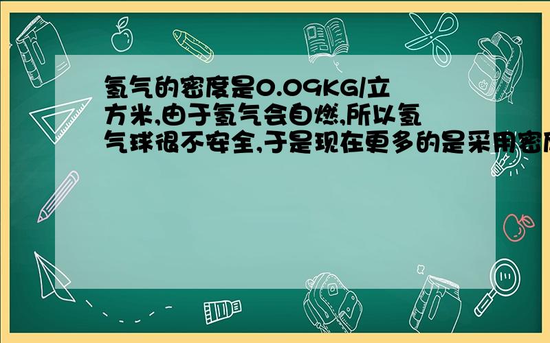 氢气的密度是0.09KG/立方米,由于氢气会自燃,所以氢气球很不安全,于是现在更多的是采用密度是0.18KG/立方米的氦气来替代氢气制作气球.体积与自重相同的气球,充入氢气能提升1000N的重物,充入