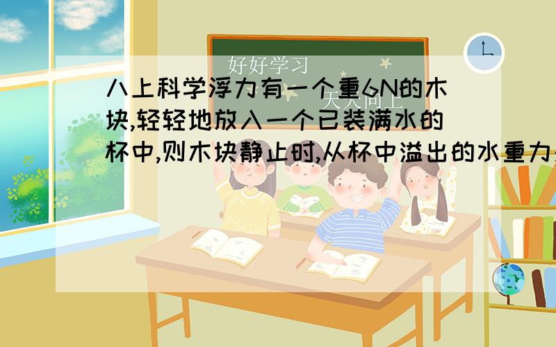 八上科学浮力有一个重6N的木块,轻轻地放入一个已装满水的杯中,则木块静止时,从杯中溢出的水重力是___ _N．若木块密度是0.6×103kg/m3,则要将木块完全浸没在水中,还必须在木块上施加竖直向