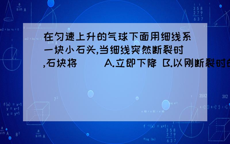 在匀速上升的气球下面用细线系一块小石头,当细线突然断裂时,石块将（ ）A.立即下降 B.以刚断裂时的速度匀速上升C.先上升,后下降 D.先静止,后下降