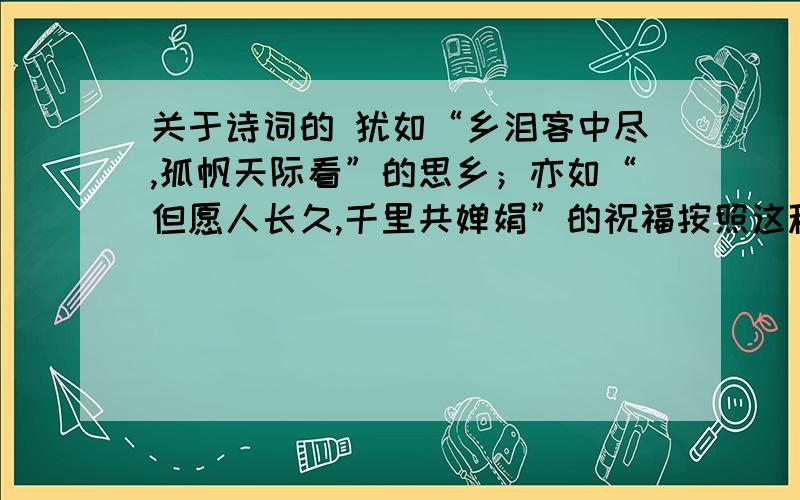 关于诗词的 犹如“乡泪客中尽,孤帆天际看”的思乡；亦如“但愿人长久,千里共婵娟”的祝福按照这种格式 在往后接至少2句