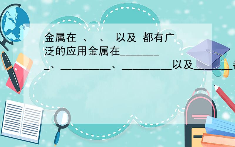 金属在 、 、 以及 都有广泛的应用金属在________、_________、_________以及_______都有广泛的应用.金属的用途是有金属的________性质来决定的.