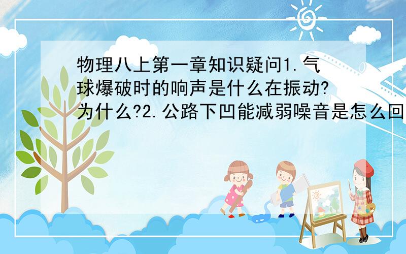 物理八上第一章知识疑问1.气球爆破时的响声是什么在振动?为什么?2.公路下凹能减弱噪音是怎么回事?为什么?3.玻璃是能吸音还是反射声音?4.洗衣机若声音过大,是外壳在振动,还是底部螺丝松