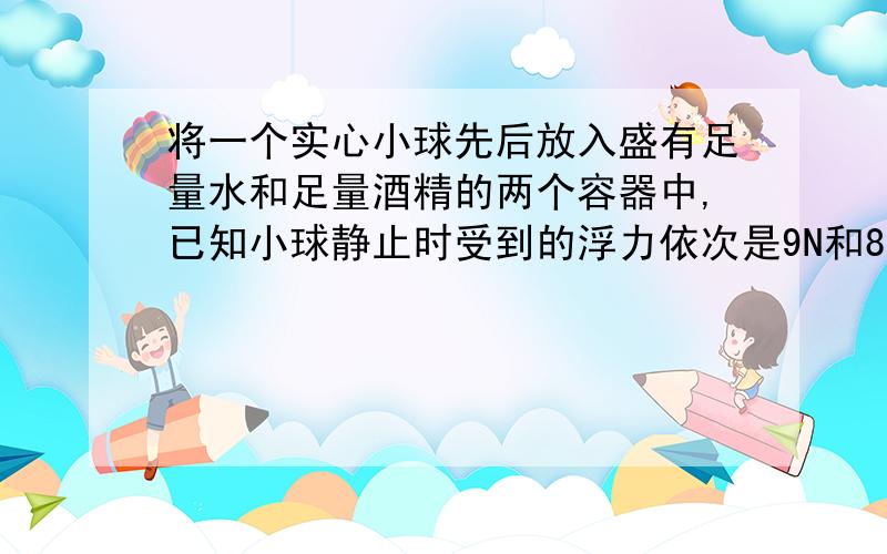 将一个实心小球先后放入盛有足量水和足量酒精的两个容器中,已知小球静止时受到的浮力依次是9N和8N,试分析小球在这两种液体中静止时可能的状态（＂漂浮＂、＂悬浮＂或＂沉底＂）.有四