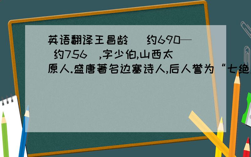 英语翻译王昌龄 (约690— 约756）,字少伯,山西太原人.盛唐著名边塞诗人,后人誉为“七绝圣手”.早年贫贱,困于农耕,年近不惑,始中进士.初任秘书省校书郎,又中博学宏辞,授汜水尉,因事贬岭南.