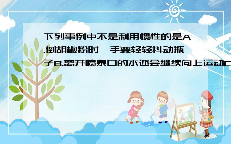 下列事例中不是利用惯性的是A.倒胡椒粉时,手要轻轻抖动瓶子B.离开喷泉口的水还会继续向上运动C.公交车到站之前,司机提前关闭油门D.汽车驾驶员行车时必须系上安全带只有一个答案.D好象