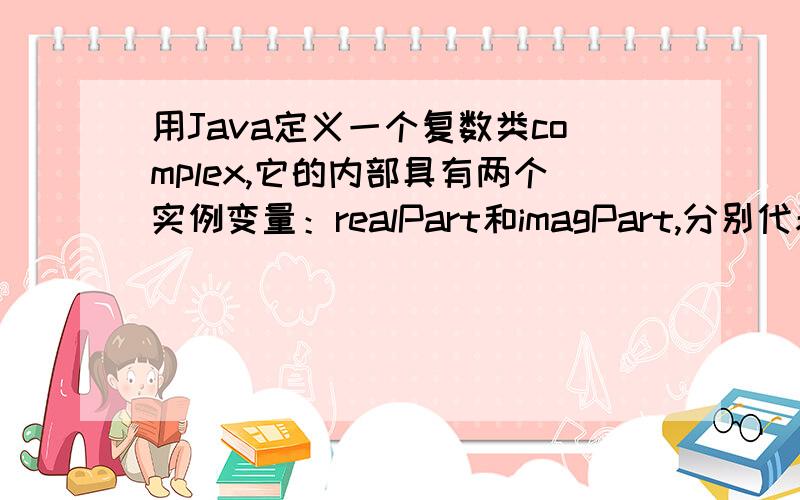 用Java定义一个复数类complex,它的内部具有两个实例变量：realPart和imagPart,分别代表复数的实部和虚部定义一个复数类 complex ,它的内部具有两个实例变量：realPart和imagPart,分别代表复数的实部