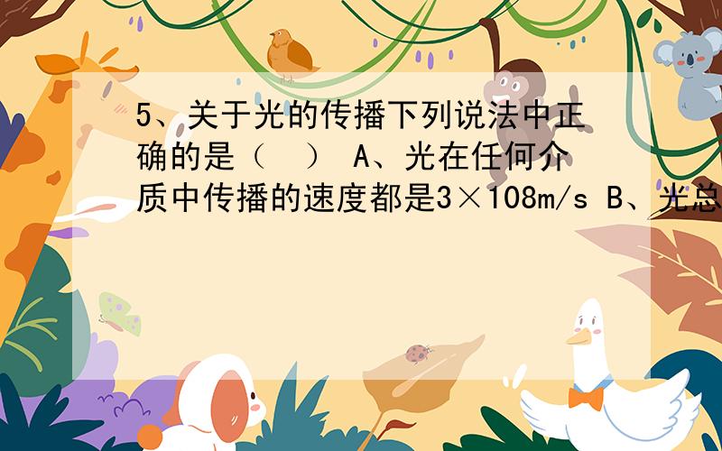 5、关于光的传播下列说法中正确的是（　） A、光在任何介质中传播的速度都是3×108m/s B、光总是沿直线5、关于光的传播下列说法中正确的是（　） A、光在任何介质中传播的速度都是3×108m/