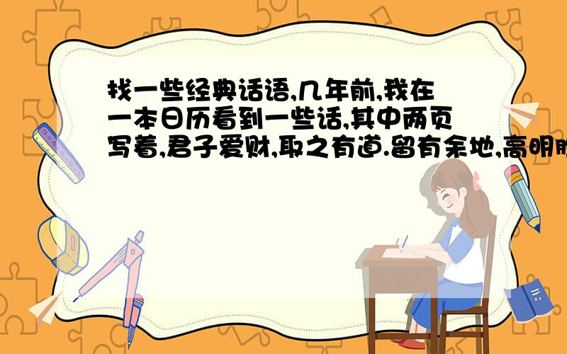 找一些经典话语,几年前,我在一本日历看到一些话,其中两页写着,君子爱财,取之有道.留有余地,高明胜于精明.它的封面上是个道字