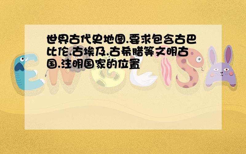 世界古代史地图.要求包含古巴比伦.古埃及.古希腊等文明古国.注明国家的位置