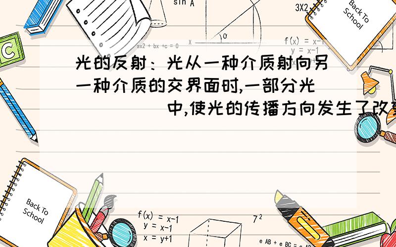 光的反射：光从一种介质射向另一种介质的交界面时,一部分光＿＿＿＿＿中,使光的传播方向发生了改变,这种现象称为光的反射；一切物体都能反射光,我们能看到不发光的物体,是因为物体