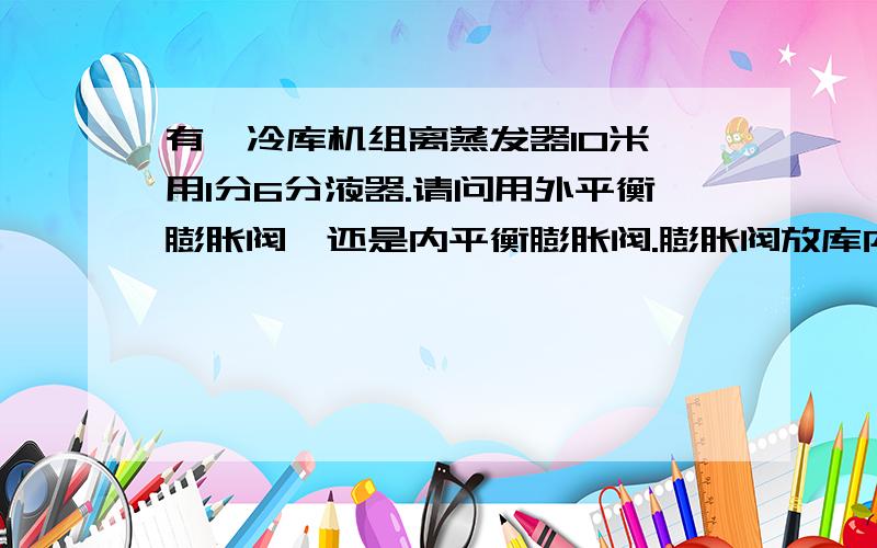 有一冷库机组离蒸发器10米,用1分6分液器.请问用外平衡膨胀阀,还是内平衡膨胀阀.膨胀阀放库内还是在库