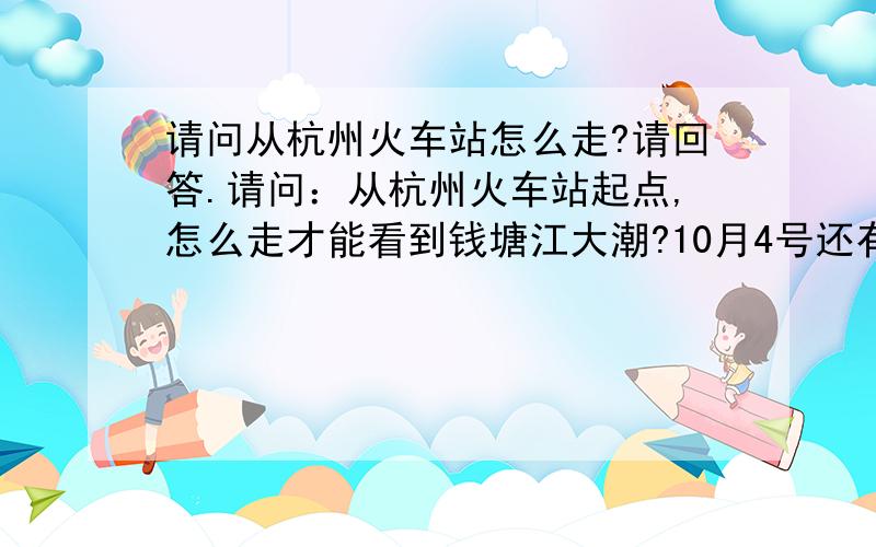 请问从杭州火车站怎么走?请回答.请问：从杭州火车站起点,怎么走才能看到钱塘江大潮?10月4号还有大潮吗?