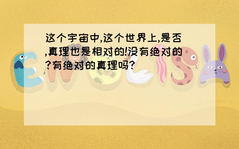 这个宇宙中,这个世界上,是否,真理也是相对的!没有绝对的?有绝对的真理吗?