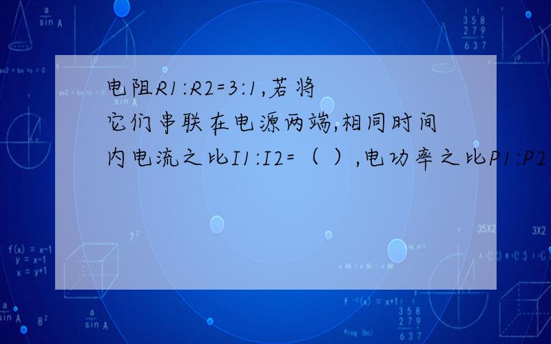 电阻R1:R2=3:1,若将它们串联在电源两端,相同时间内电流之比I1:I2=（ ）,电功率之比P1:P2=( ).速