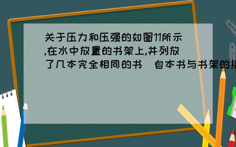 关于压力和压强的如图11所示,在水中放置的书架上,并列放了几本完全相同的书（自本书与书架的接触面积相同）书架受到书的压力为下,压强为p,当取走右边的6本书后,剩余4本不动,则书架受