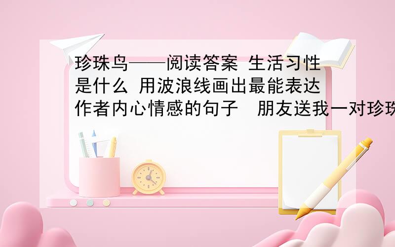 珍珠鸟——阅读答案 生活习性是什么 用波浪线画出最能表达作者内心情感的句子　朋友送我一对珍珠鸟.放在一个简易的竹条编成的笼子里,笼内还有一卷干草,那是小鸟舒适又温暖的巢.