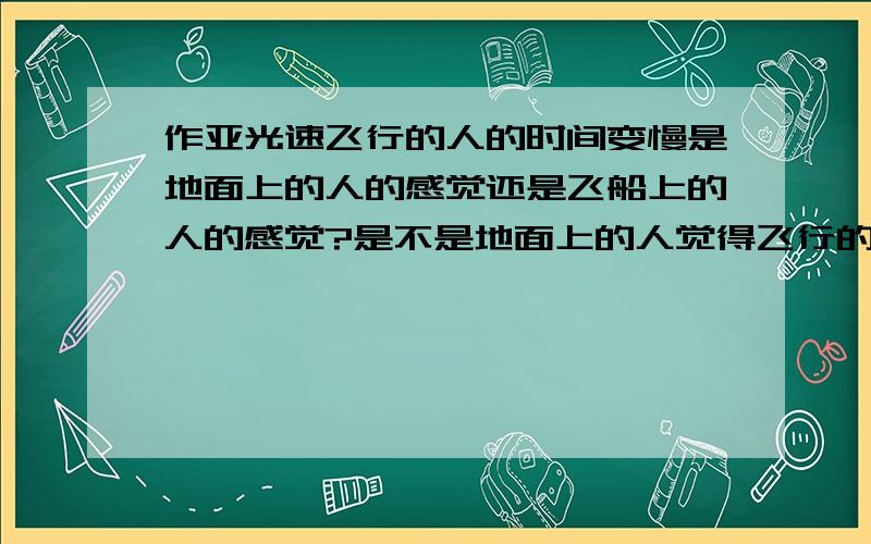 作亚光速飞行的人的时间变慢是地面上的人的感觉还是飞船上的人的感觉?是不是地面上的人觉得飞行的人时间变慢了而飞行的人并不那么感觉,他觉得他的时间并没有变化?