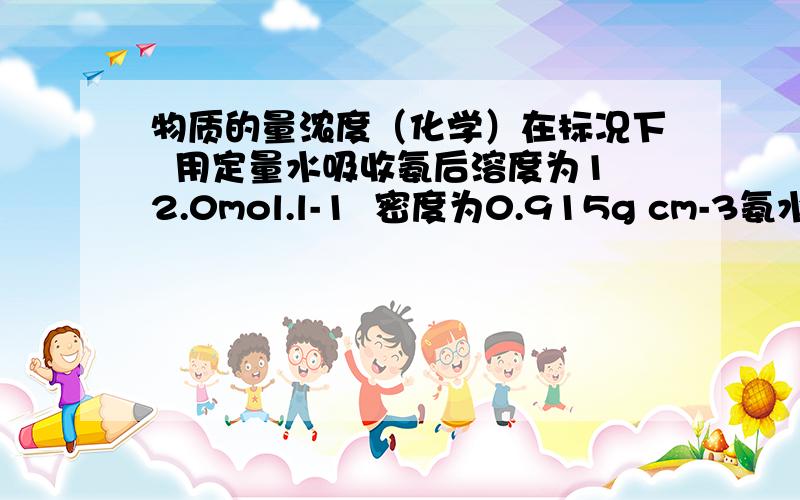 物质的量浓度（化学）在标况下  用定量水吸收氨后溶度为12.0mol.l-1  密度为0.915g cm-3氨水  试问1体积吸收多少氨可测得上述氨水