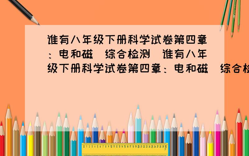 谁有八年级下册科学试卷第四章：电和磁（综合检测）谁有八年级下册科学试卷第四章：电和磁（综合检测）答案