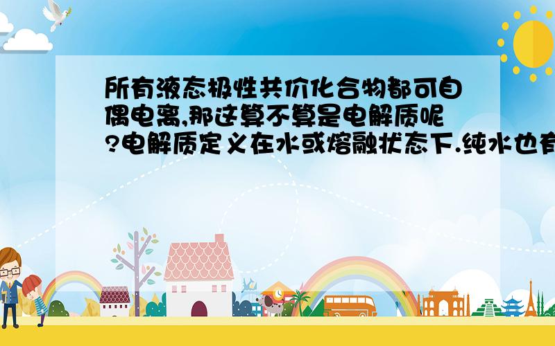 所有液态极性共价化合物都可自偶电离,那这算不算是电解质呢?电解质定义在水或熔融状态下.纯水也有的认为是弱电解质,现在我们老师教的也认为水是弱电解质,但是这样一来我觉得氨气也