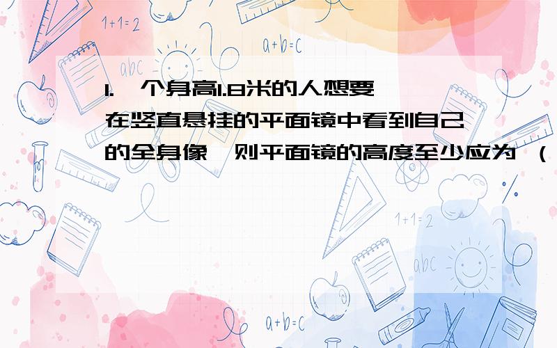 1.一个身高1.8米的人想要在竖直悬挂的平面镜中看到自己的全身像,则平面镜的高度至少应为 （）A.1.8米 B.0.9米 C.0.45米 D.1.6米2.某物体与它在平面镜里所成的像互相垂直,那么物体与平面镜的夹