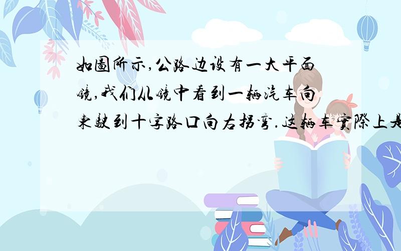 如图所示,公路边设有一大平面镜,我们从镜中看到一辆汽车向东驶到十字路口向右拐弯.这辆车实际上是向 ___行驶,向___拐弯.